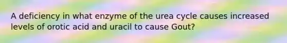 A deficiency in what enzyme of the urea cycle causes increased levels of orotic acid and uracil to cause Gout?