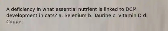 A deficiency in what essential nutrient is linked to DCM development in cats? a. Selenium b. Taurine c. Vitamin D d. Copper