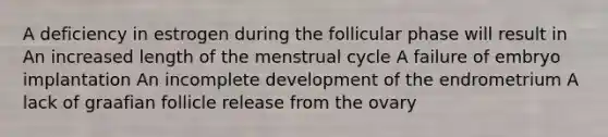 A deficiency in estrogen during the follicular phase will result in An increased length of the menstrual cycle A failure of embryo implantation An incomplete development of the endrometrium A lack of graafian follicle release from the ovary