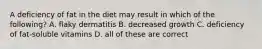 A deficiency of fat in the diet may result in which of the following? A. flaky dermatitis B. decreased growth C. deficiency of fat-soluble vitamins D. all of these are correct