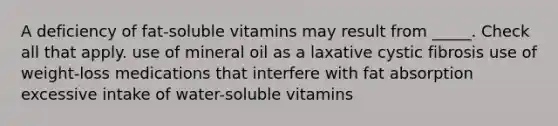 A deficiency of fat-soluble vitamins may result from _____. Check all that apply. use of mineral oil as a laxative cystic fibrosis use of weight-loss medications that interfere with fat absorption excessive intake of water-soluble vitamins