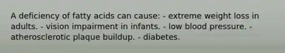 A deficiency of fatty acids can cause:​ - extreme weight loss in adults.​ - vision impairment in infants. - ​low blood pressure. - atherosclerotic plaque buildup.​ ​- diabetes.