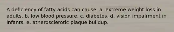 A deficiency of fatty acids can cause: a. extreme weight loss in adults. b. low <a href='https://www.questionai.com/knowledge/kD0HacyPBr-blood-pressure' class='anchor-knowledge'>blood pressure</a>. c. diabetes. d. vision impairment in infants. e. atherosclerotic plaque buildup.