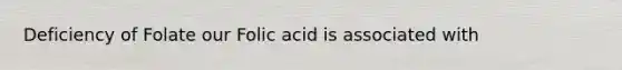 Deficiency of Folate our Folic acid is associated with