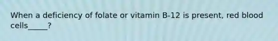 When a deficiency of folate or vitamin B-12 is present, red blood cells_____?