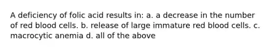 A deficiency of folic acid results in: a. a decrease in the number of red blood cells. b. release of large immature red blood cells. c. macrocytic anemia d. all of the above