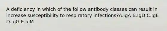 A deficiency in which of the follow antibody classes can result in increase susceptibility to respiratory infections?A.IgA B.IgD C.IgE D.IgG E.IgM