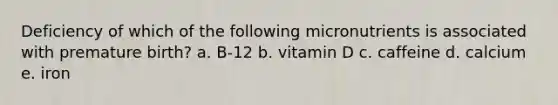 Deficiency of which of the following micronutrients is associated with premature birth? a. B-12 b. vitamin D c. caffeine d. calcium e. iron