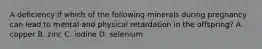 A deficiency if which of the following minerals during pregnancy can lead to mental and physical retardation in the offspring? A. copper B. zinc C. iodine D. selenium