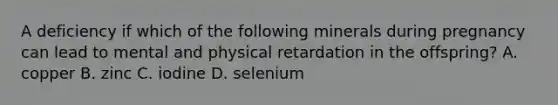 A deficiency if which of the following minerals during pregnancy can lead to mental and physical retardation in the offspring? A. copper B. zinc C. iodine D. selenium