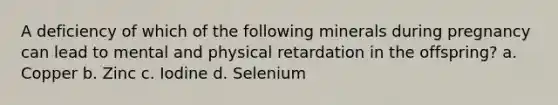 A deficiency of which of the following minerals during pregnancy can lead to mental and physical retardation in the offspring? a. Copper b. Zinc c. Iodine d. Selenium