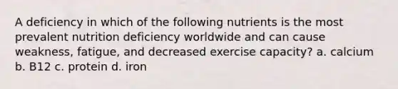 A deficiency in which of the following nutrients is the most prevalent nutrition deficiency worldwide and can cause weakness, fatigue, and decreased exercise capacity? a. calcium b. B12 c. protein d. iron