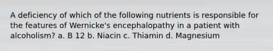 A deficiency of which of the following nutrients is responsible for the features of Wernicke's encephalopathy in a patient with alcoholism? a. B 12 b. Niacin c. Thiamin d. Magnesium