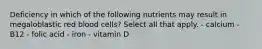 Deficiency in which of the following nutrients may result in megaloblastic red blood cells? Select all that apply. - calcium - B12 - folic acid - iron - vitamin D