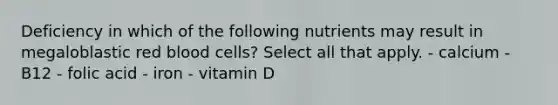 Deficiency in which of the following nutrients may result in megaloblastic red blood cells? Select all that apply. - calcium - B12 - folic acid - iron - vitamin D