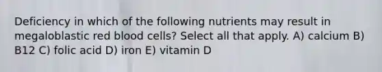 Deficiency in which of the following nutrients may result in megaloblastic red blood cells? Select all that apply. A) calcium B) B12 C) folic acid D) iron E) vitamin D