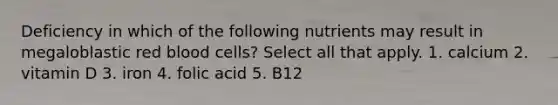 Deficiency in which of the following nutrients may result in megaloblastic red blood cells? Select all that apply. 1. calcium 2. vitamin D 3. iron 4. folic acid 5. B12