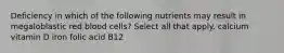 Deficiency in which of the following nutrients may result in megaloblastic red blood cells? Select all that apply. calcium vitamin D iron folic acid B12