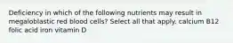 Deficiency in which of the following nutrients may result in megaloblastic red blood cells? Select all that apply. calcium B12 folic acid iron vitamin D