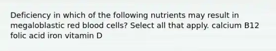 Deficiency in which of the following nutrients may result in megaloblastic red blood cells? Select all that apply. calcium B12 folic acid iron vitamin D