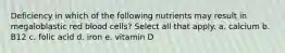 Deficiency in which of the following nutrients may result in megaloblastic red blood cells? Select all that apply. a. calcium b. B12 c. folic acid d. iron e. vitamin D