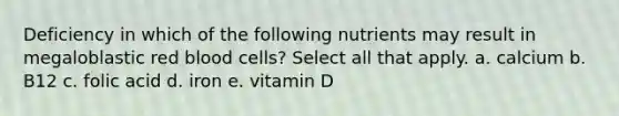 Deficiency in which of the following nutrients may result in megaloblastic red blood cells? Select all that apply. a. calcium b. B12 c. folic acid d. iron e. vitamin D