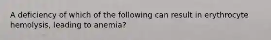 A deficiency of which of the following can result in erythrocyte hemolysis, leading to anemia?