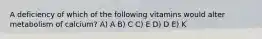 A deficiency of which of the following vitamins would alter metabolism of calcium? A) A B) C C) E D) D E) K