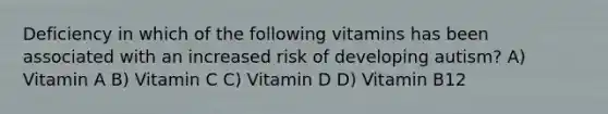 Deficiency in which of the following vitamins has been associated with an increased risk of developing autism? A) Vitamin A B) Vitamin C C) Vitamin D D) Vitamin B12