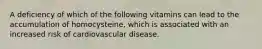 A deficiency of which of the following vitamins can lead to the accumulation of homocysteine, which is associated with an increased risk of cardiovascular disease.