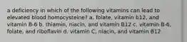 a deficiency in which of the following vitamins can lead to elevated blood homocysteine? a. folate, vitamin b12, and vitamin B-6 b. thiamin, niacin, and vitamin B12 c. vitamin B-6, folate, and riboflavin d. vitamin C, niacin, and vitamin B12