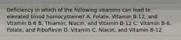 Deficiency in which of the following vitamins can lead to elevated blood homocysteine? A. Folate, Vitamin B-12, and Vitamin B-6 B. Thiamin, Niacin, and Vitamin B-12 C. Vitamin B-6, Folate, and Riboflavin D. Vitamin C, Niacin, and Vitamin B-12