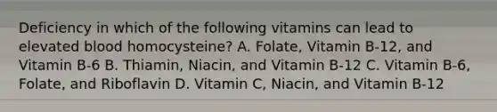 Deficiency in which of the following vitamins can lead to elevated blood homocysteine? A. Folate, Vitamin B-12, and Vitamin B-6 B. Thiamin, Niacin, and Vitamin B-12 C. Vitamin B-6, Folate, and Riboflavin D. Vitamin C, Niacin, and Vitamin B-12