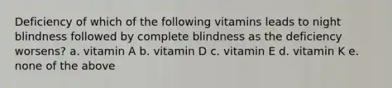 Deficiency of which of the following vitamins leads to night blindness followed by complete blindness as the deficiency worsens? a. vitamin A b. vitamin D c. vitamin E d. vitamin K e. none of the above