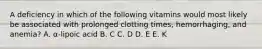 A deficiency in which of the following vitamins would most likely be associated with prolonged clotting times, hemorrhaging, and anemia? A. α-lipoic acid B. C C. D D. E E. K