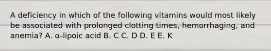 A deficiency in which of the following vitamins would most likely be associated with prolonged clotting times, hemorrhaging, and anemia? A. α-lipoic acid B. C C. D D. E E. K