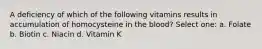 A deficiency of which of the following vitamins results in accumulation of homocysteine in the blood? Select one: a. Folate b. Biotin c. Niacin d. Vitamin K