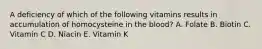 A deficiency of which of the following vitamins results in accumulation of homocysteine in the blood? A. Folate B. Biotin C. Vitamin C D. Niacin E. Vitamin K