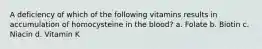 A deficiency of which of the following vitamins results in accumulation of homocysteine in the blood? a. Folate b. Biotin c. Niacin d. Vitamin K