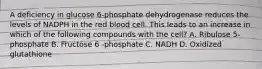 A deficiency in glucose 6-phosphate dehydrogenase reduces the levels of NADPH in the red blood cell. This leads to an increase in which of the following compounds with the cell? A. Ribulose 5-phosphate B. Fructose 6 -phosphate C. NADH D. Oxidized glutathione