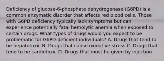 Deficiency of glucose-6-phosphate dehydrogenase (G6PD) is a common enzymatic disorder that affects red blood cells. Those with G6PD deficiency typically lack symptoms but can experience potentially fatal hemolytic anemia when exposed to certain drugs. What types of drugs would you expect to be problematic for G6PD-deficient individuals? A. Drugs that tend to be hepatotoxic B. Drugs that cause oxidative stress C. Drugs that tend to be cardiotoxic D. Drugs that must be given by injection