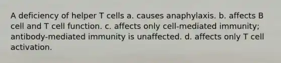 A deficiency of helper T cells a. causes anaphylaxis. b. affects B cell and T cell function. c. affects only cell-mediated immunity; antibody-mediated immunity is unaffected. d. affects only T cell activation.