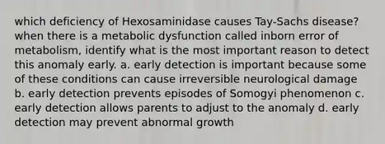 which deficiency of Hexosaminidase causes Tay-Sachs disease? when there is a metabolic dysfunction called inborn error of metabolism, identify what is the most important reason to detect this anomaly early. a. early detection is important because some of these conditions can cause irreversible neurological damage b. early detection prevents episodes of Somogyi phenomenon c. early detection allows parents to adjust to the anomaly d. early detection may prevent abnormal growth