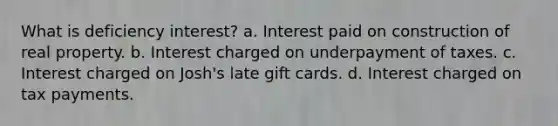 What is deficiency interest? a. Interest paid on construction of real property. b. Interest charged on underpayment of taxes. c. Interest charged on Josh's late gift cards. d. Interest charged on tax payments.