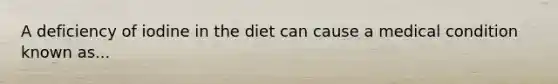 A deficiency of iodine in the diet can cause a medical condition known as...