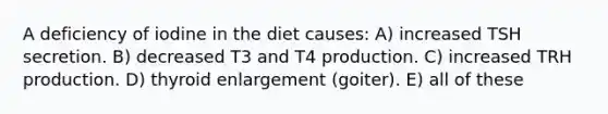 A deficiency of iodine in the diet causes: A) increased TSH secretion. B) decreased T3 and T4 production. C) increased TRH production. D) thyroid enlargement (goiter). E) all of these