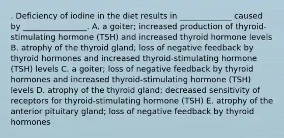 . Deficiency of iodine in the diet results in _____________ caused by ________________. A. a goiter; increased production of thyroid-stimulating hormone (TSH) and increased thyroid hormone levels B. atrophy of the thyroid gland; loss of negative feedback by thyroid hormones and increased thyroid-stimulating hormone (TSH) levels C. a goiter; loss of negative feedback by thyroid hormones and increased thyroid-stimulating hormone (TSH) levels D. atrophy of the thyroid gland; decreased sensitivity of receptors for thyroid-stimulating hormone (TSH) E. atrophy of the anterior pituitary gland; loss of negative feedback by thyroid hormones