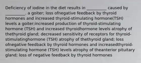 Deficiency of iodine in the diet results in __________ caused by __________. a goiter; loss ofnegative feedback by thyroid hormones and increased thyroid-stimulating hormone(TSH) levels a goiter;increased production of thyroid-stimulating hormone (TSH) and increased thyroidhormone levels atrophy of thethyroid gland; decreased sensitivity of receptors for thyroid-stimulatinghormone (TSH) atrophy of thethyroid gland; loss ofnegative feedback by thyroid hormones and increasedthyroid-stimulating hormone (TSH) levels atrophy of theanterior pituitary gland; loss of negative feedback by thyroid hormones