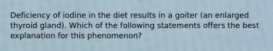 Deficiency of iodine in the diet results in a goiter (an enlarged thyroid gland). Which of the following statements offers the best explanation for this phenomenon?