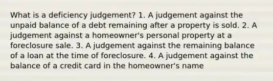 What is a deficiency judgement? 1. A judgement against the unpaid balance of a debt remaining after a property is sold. 2. A judgement against a homeowner's personal property at a foreclosure sale. 3. A judgement against the remaining balance of a loan at the time of foreclosure. 4. A judgement against the balance of a credit card in the homeowner's name